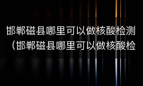 邯郸磁县哪里可以做核酸检测（邯郸磁县哪里可以做核酸检测啊）