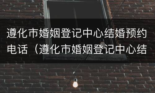 遵化市婚姻登记中心结婚预约电话（遵化市婚姻登记中心结婚预约电话是多少）
