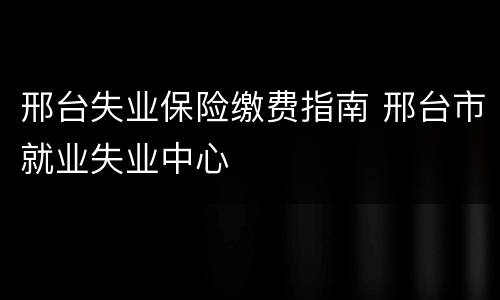 邢台失业保险缴费指南 邢台市就业失业中心