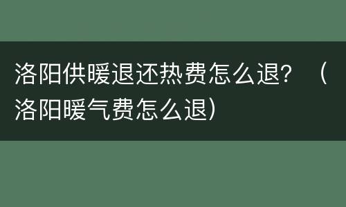 洛阳供暖退还热费怎么退？（洛阳暖气费怎么退）