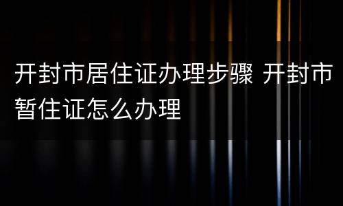 开封市居住证办理步骤 开封市暂住证怎么办理