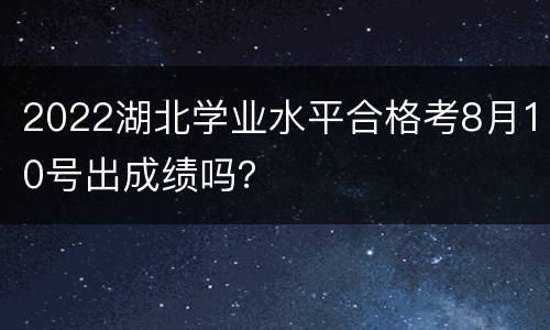 2022湖北学业水平合格考8月10号出成绩吗？