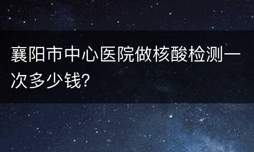 襄阳市中心医院做核酸检测一次多少钱？