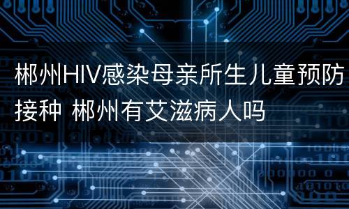 郴州HIV感染母亲所生儿童预防接种 郴州有艾滋病人吗