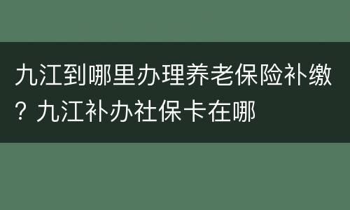 九江到哪里办理养老保险补缴? 九江补办社保卡在哪