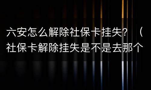 六安怎么解除社保卡挂失？（社保卡解除挂失是不是去那个社保局都可以）