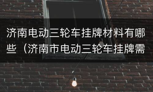 济南电动三轮车挂牌材料有哪些（济南市电动三轮车挂牌需要带什么资料）