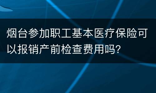 烟台参加职工基本医疗保险可以报销产前检查费用吗？