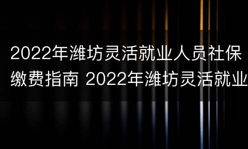 2022年潍坊灵活就业人员社保缴费指南 2022年潍坊灵活就业人员社保缴费时间