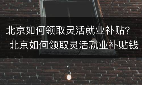 北京如何领取灵活就业补贴？ 北京如何领取灵活就业补贴钱