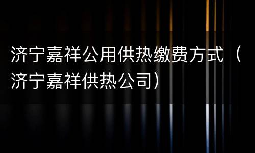 济宁嘉祥公用供热缴费方式（济宁嘉祥供热公司）