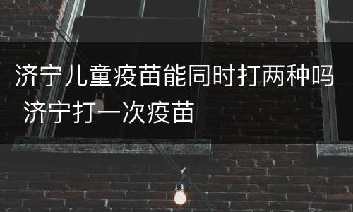 济宁儿童疫苗能同时打两种吗 济宁打一次疫苗
