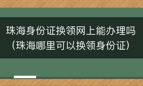 珠海身份证换领网上能办理吗（珠海哪里可以换领身份证）