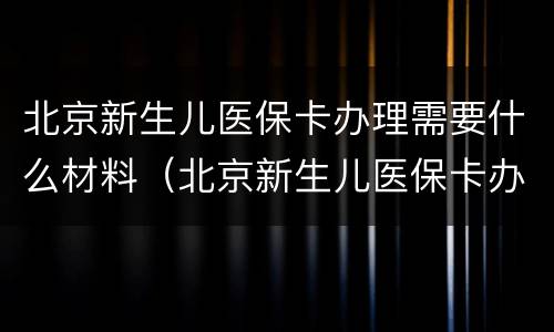 北京新生儿医保卡办理需要什么材料（北京新生儿医保卡办理需要什么材料和手续）