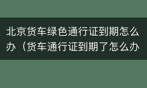 北京货车绿色通行证到期怎么办（货车通行证到期了怎么办）