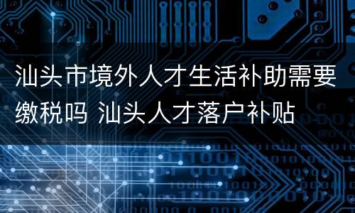 汕头市境外人才生活补助需要缴税吗 汕头人才落户补贴