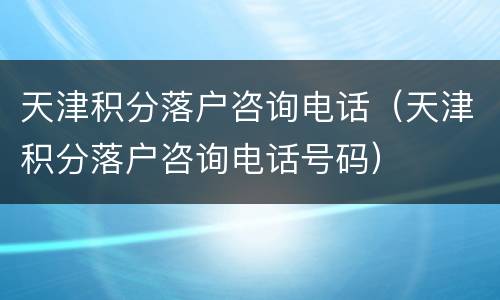天津积分落户咨询电话（天津积分落户咨询电话号码）