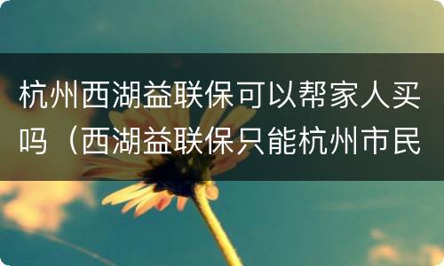 杭州西湖益联保可以帮家人买吗（西湖益联保只能杭州市民买吗）