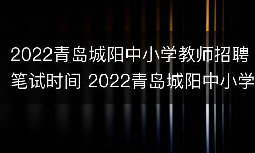 2022青岛城阳中小学教师招聘笔试时间 2022青岛城阳中小学教师招聘笔试时间表