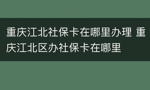 重庆江北社保卡在哪里办理 重庆江北区办社保卡在哪里