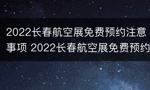 2022长春航空展免费预约注意事项 2022长春航空展免费预约注意事项是什么