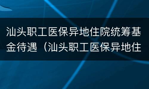 汕头职工医保异地住院统筹基金待遇（汕头职工医保异地住院统筹基金待遇多少）