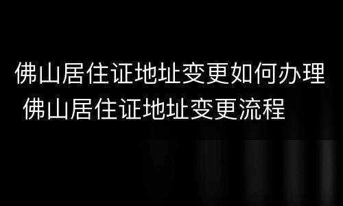 佛山居住证地址变更如何办理 佛山居住证地址变更流程