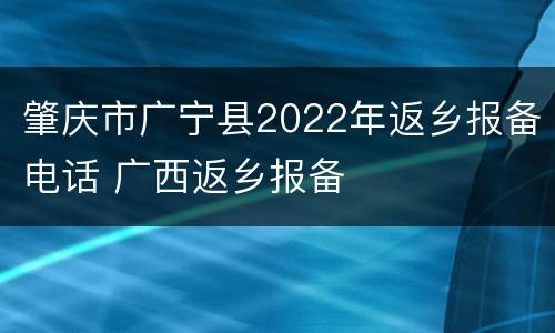 肇庆市广宁县2022年返乡报备电话 广西返乡报备