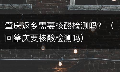 肇庆返乡需要核酸检测吗？（回肇庆要核酸检测吗）