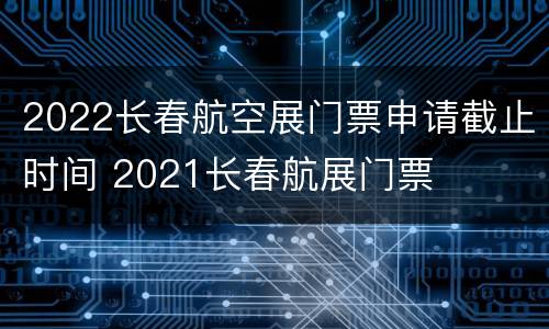 2022长春航空展门票申请截止时间 2021长春航展门票