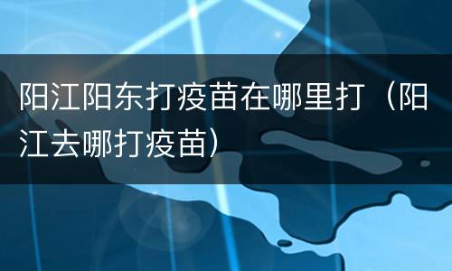 阳江阳东打疫苗在哪里打（阳江去哪打疫苗）