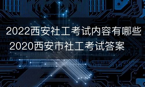 2022西安社工考试内容有哪些 2020西安市社工考试答案