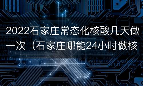2022石家庄常态化核酸几天做一次（石家庄哪能24小时做核酸）
