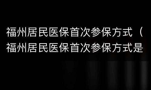 福州居民医保首次参保方式（福州居民医保首次参保方式是什么）