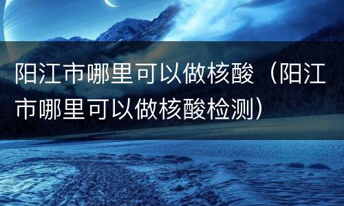 阳江市哪里可以做核酸（阳江市哪里可以做核酸检测）
