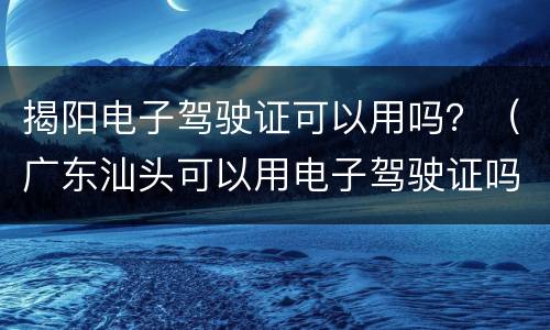 揭阳电子驾驶证可以用吗？（广东汕头可以用电子驾驶证吗）