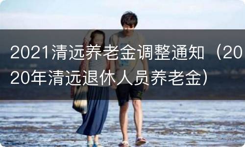 2021清远养老金调整通知（2020年清远退休人员养老金）