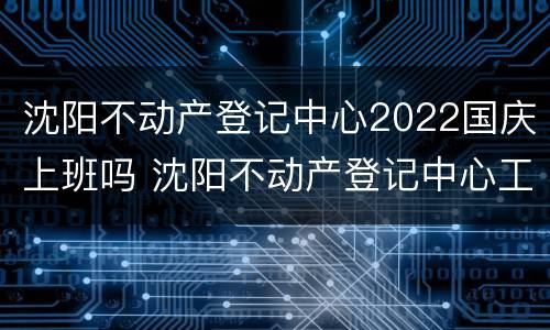 沈阳不动产登记中心2022国庆上班吗 沈阳不动产登记中心工作时间