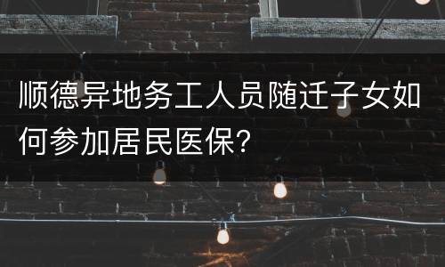 顺德异地务工人员随迁子女如何参加居民医保？