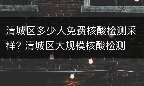 清城区多少人免费核酸检测采样? 清城区大规模核酸检测