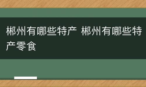 郴州有哪些特产 郴州有哪些特产零食