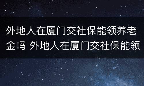 外地人在厦门交社保能领养老金吗 外地人在厦门交社保能领养老金吗多少钱