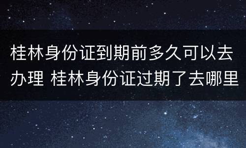 桂林身份证到期前多久可以去办理 桂林身份证过期了去哪里办