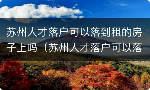 苏州人才落户可以落到租的房子上吗（苏州人才落户可以落到租的房子上吗知乎）