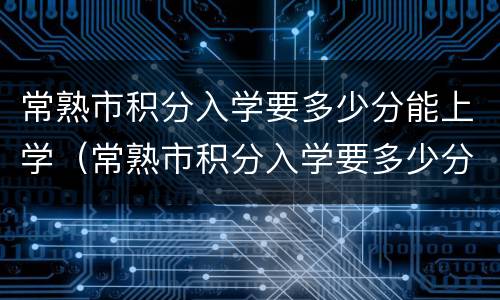 常熟市积分入学要多少分能上学（常熟市积分入学要多少分能上学籍）