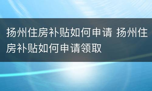 扬州住房补贴如何申请 扬州住房补贴如何申请领取