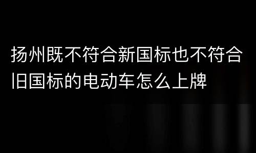 扬州既不符合新国标也不符合旧国标的电动车怎么上牌