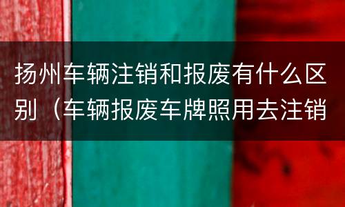 扬州车辆注销和报废有什么区别（车辆报废车牌照用去注销吗）