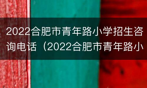 2022合肥市青年路小学招生咨询电话（2022合肥市青年路小学招生咨询电话号码）