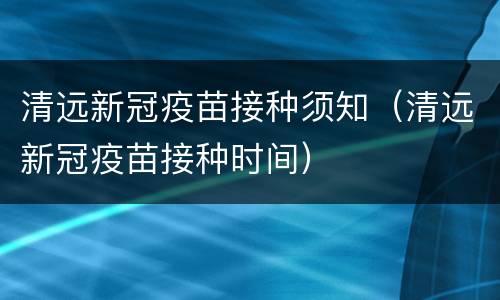 清远新冠疫苗接种须知（清远新冠疫苗接种时间）
